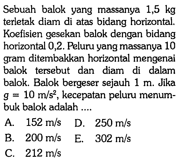 Sebuah balok yang massanya  1,5 kg  terletak diam di atas bidang horizontal. Koefisien gesekan balok dengan bidang horizontal 0,2 . Peluru yang massanya 10 gram ditembakkan horizontal mengenai balok tersebut dan diam di dalam balok. Balok bergeser sejauh  1 m . Jika  g=10 m/s^2 , kecepatan peluru menumbuk balok adalah ....