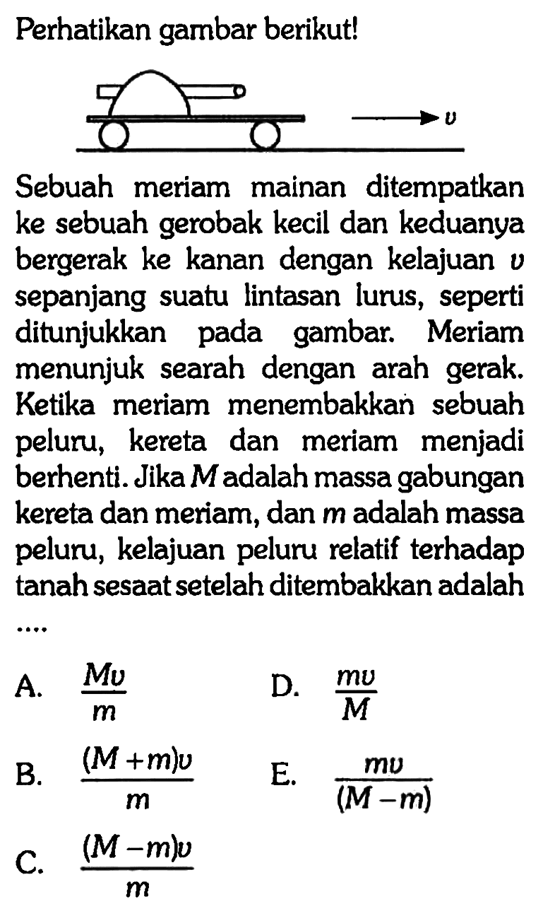 Perhatikan gambar berikut!Sebuah meriam mainan ditempatkan ke sebuah gerobak kecil dan keduanya bergerak ke kanan dengan kelajuan  v  sepanjang suatu lintasan lurus, seperti ditunjukkan pada gambar. Meriam menunjuk searah dengan arah gerak. Ketika meriam menembakkan sebuah peluru, kereta dan meriam menjadi berhenti. Jika  M  adalah massa gabungan kereta dan meriam, dan  m  adalah massa peluru, kelajuan peluru relatif terhadap tanah sesaat setelah ditembakkan adalah