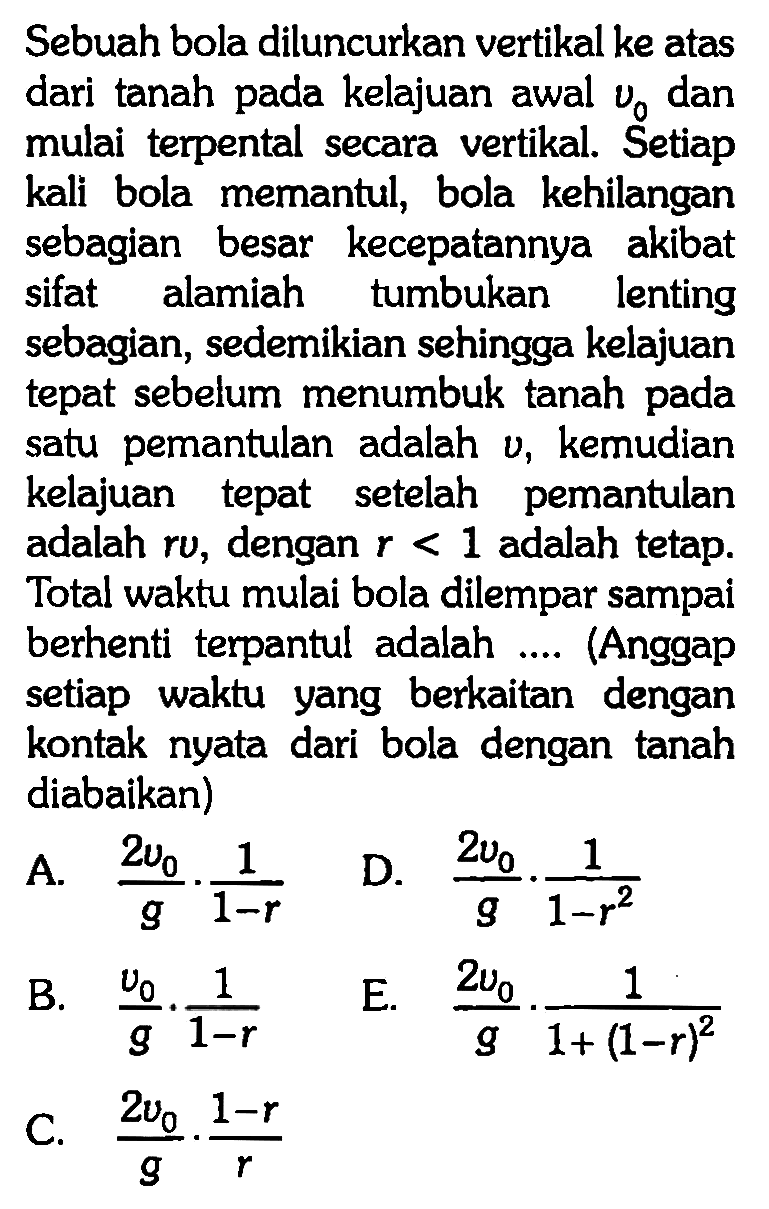 Sebuah bola diluncurkan vertikal ke atas dari tanah pada kelajuan awal v0 dan mulai terpental secara vertikal. Setiap kali bola memantul, bola kehilangan sebagian besar kecepatannya akibat sifat alamiah tumbukan lenting sebagian, sedemikian sehingga kelajuan tepat sebelum menumbuk tanah pada satu pemantulan adalah v, kemudian kelajuan tepat setelah pemantulan adalah r v, dengan r<1 adalah tetap. Total waktu mulai bola dilempar sampai berhenti terpantul adalah .... (Anggap setiap waktu yang berkaitan dengan kontak nyata dari bola dengan tanah diabaikan)