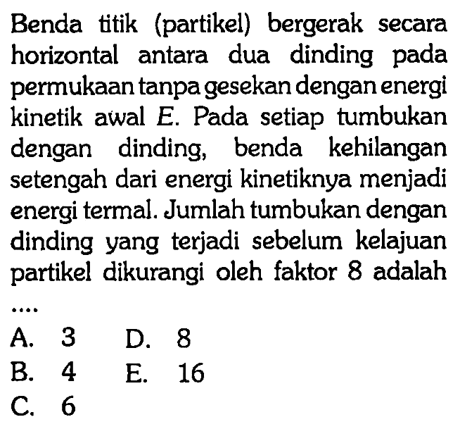 Benda titik (partikel) bergerak secara horizontal antara dua dinding pada permukaan tanpa gesekan dengan energi kinetik awal E. Pada setiap tumbukan dengan dinding, benda kehilangan setengah dari energi kinetiknya menjadi energi termal. Jumlah tumbukan dengan dinding yang terjadi sebelum kelajuan partikel dikurangi oleh faktor 8 adalah ....