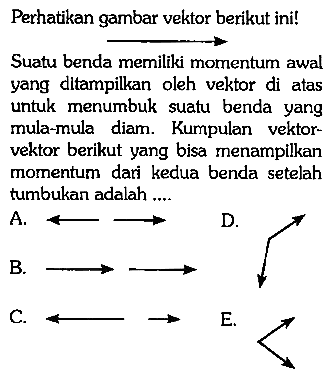 Perhatikan gambar vektor berikut ini! Suatu benda memiliki momentum awal yang ditampilkan oleh vektor di atas untuk menumbuk suatu benda yang mula-mula diam. Kumpulan vektor-vektor berikut yang bisa menampilkan momentum dari kedua benda setelah tumbukan adalah .... 