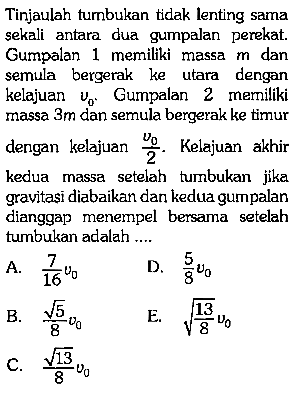 Tinjaulah tumbukan tidak lenting sama sekali antara dua gumpalan perekat. Gumpalan 1 memiliki massa m dan semula bergerak ke utara dengan kelajuan v0. Gumpalan 2 memiliki massa 3 m dan semula bergerak ke timur dengan kelajuan v0/2. Kelajuan akhir kedua massa setelah tumbukan jika gravitasi diabaikan dan kedua gumpalan dianggap menempel bersama setelah tumbukan adalah ....