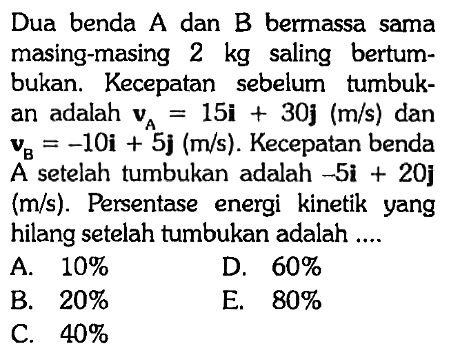 Dua benda  A  dan  B  bermassa sama masing-masing  2 kg  saling bertumbukan. Kecepatan sebelum tumbukan adalah  vA=15i+30 j(m/s)  dan  vB=-10i+5 j(m/s). Kecepatan benda A setelah tumbukan adalah  -5 i+20 j   (m/s). Persentase energi kinetik yang hilang setelah tumbukan adalah ....