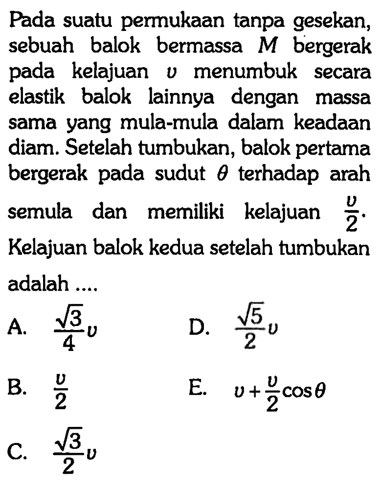 Pada suatu permukaan tanpa gesekan, sebuah balok bermassa M bergerak pada kelajuan v menumbuk secara elastik balok lainnya dengan massa sama yang mula-mula dalam keadaan diam. Setelah tumbukan, balok pertama bergerak pada sudut theta terhadap arah semula dan memiliki kelajuan v/2. Kelajuan balok kedua setelah tumbukan adalah....