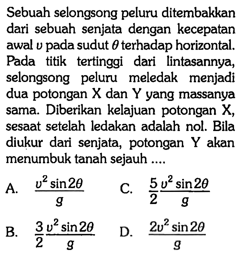 Sebuah selongsong peluru ditembakkan dari sebuah senjata dengan kecepatan awal  v  pada sudut  theta  terhadap horizontal. Pada titik tertinggi dari lintasannya, selongsong peluru meledak menjadi dua potongan  X  dan  Y  yang massanya sama. Diberikan kelajuan potongan X, sesaat setelah ledakan adalah nol. Bila diukur dari senjata, potongan  Y  akan menumbuk tanah sejauh ....
