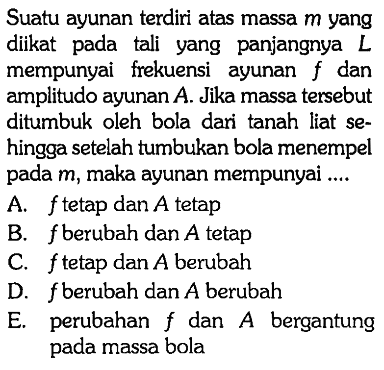 Suatu ayunan terdiri atas massa m yang diikat pada tali yang panjangnya L mempunyai frekuensi ayunan f dan amplitudo ayunan A. Jika massa tersebut ditumbuk oleh bola dari tanah liat sehingga setelah tumbukan bola menempel pada m , maka ayunan mempunyai .... 