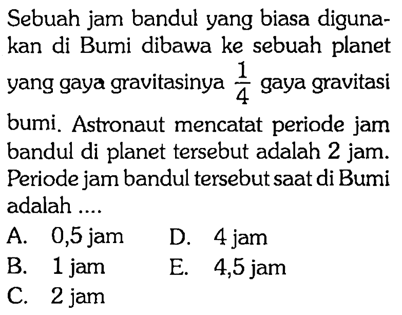 Sebuah jam bandul yang biasa digunakan di Bumi dibawa ke sebuah planet yang gaya gravitasinya 1/4 gaya gravitasi bumi. Astronaut mencatat periode jam bandul di planet tersebut adalah 2 jam. Periode jam bandul tersebut saat di Bumi adalah ....