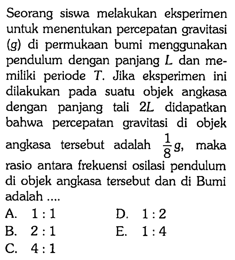 Seorang siswa melakukan eksperimen untuk menentukan percepatan gravitasi (g) di permukaan bumi menggunakan pendulum dengan panjang  L  dan memiliki periode  T . Jika eksperimen ini dilakukan pada suatu objek angkasa dengan panjang tali  2 L  didapatkan bahwa percepatan gravitasi di objek angkasa tersebut adalah  1/8 g , maka rasio antara frekuensi osilasi pendulum di objek angkasa tersebut dan di Bumi adalah ....