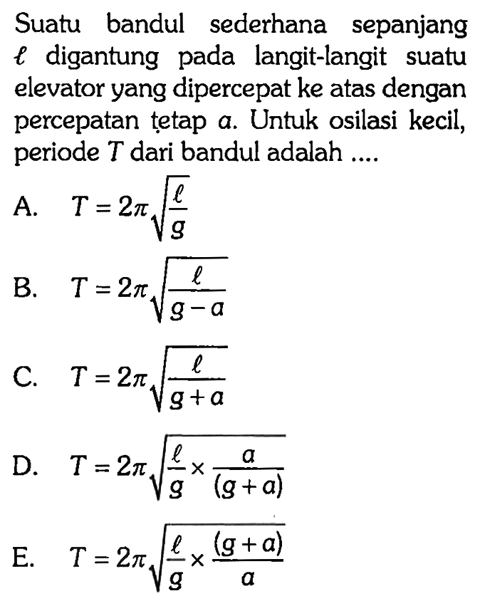 Suatu bandul sederhana sepanjang l digantung pada langit-langit suatu elevator yang dipercepat ke atas dengan percepatan tetap a. Untuk osilasi kecil, periode T dari bandul adalah....