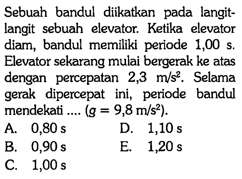 Sebuah bandul diikatkan pada langitlangit sebuah elevator. Ketika elevator diam, bandul memiliki periode 1,00 s. Elevator sekarang mulai bergerak ke atas dengan percepatan 2,3 m/s^2. Selama gerak dipercepat ini, periode bandul mendekati .... (g=9,8 m / s^2).