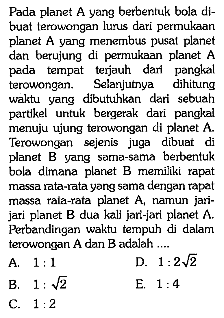 Pada planet A yang berbentuk bola dibuat terowongan lurus dari permukaan planet A yang menembus pusat planet dan berujung di permukaan planet A pada tempat terjauh dari pangkal terowongan. Selanjutnya dihitung waktu yang dibutuhkan dari sebuah partikel untuk bergerak dari pangkal menuju ujung terowongan di planet A. Terowongan sejenis juga dibuat di planet B yang sama-sama berbentuk bola dimana planet B memiliki rapat massa rata-rata yang sama dengan rapat massa rata-rata planet A, namun jarijari planet B dua kali jari-jari planet A. Perbandingan waktu tempuh di dalam terowongan A dan B adalah ....