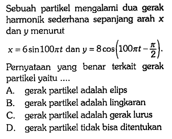 Sebuah partikel mengalami dua gerak harmonik sederhana sepanjang arah x dan y menurut x=6 sin 00 pi t dan y=8 cos (100 pi t-pi/2).Pernyataan yang benar terkait gerak partikel yaitu .... 