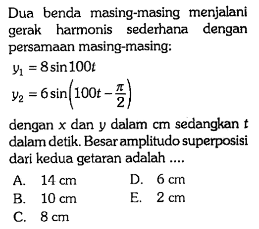 Dua benda masing-masing menjalani gerak harmonis sederhana dengan persamaan masing-masing:y1=8 sin 100 t y2=6 sin (100 t-pi/2)dengan x dan y dalam cm sedangkan t dalam detik. Besar amplitudo superposisi dari kedua getaran adalah ....