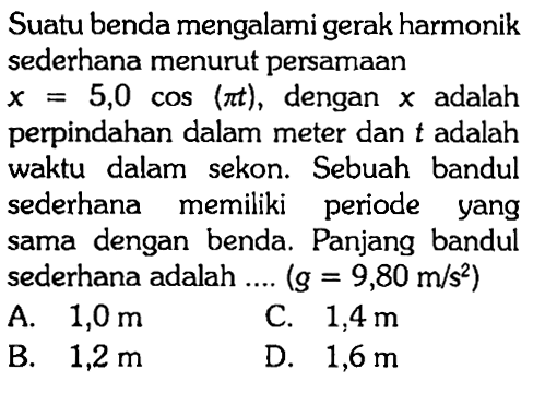 Suatu benda mengalami gerak harmonik sederhana menurut persamaan x=5,0 cos (pi t), dengan x adalah perpindahan dalam meter dan t adalah waktu dalam sekon. Sebuah bandul sederhana memiliki periode yang sama dengan benda. Panjang bandul sederhana adalah.... (g=9,80 m/s^2) 