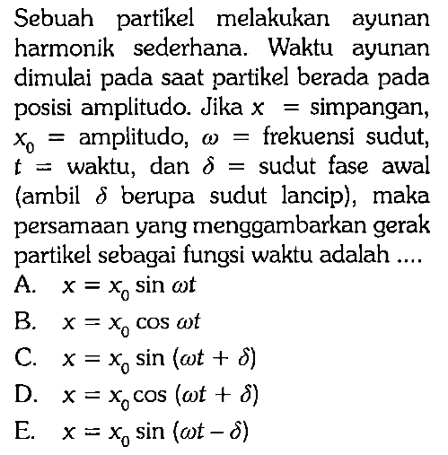 Sebuah partikel melakukan ayunan harmonik sederhana. Waktu ayunan dimulai pada saat partikel berada pada posisi amplitudo. Jika  x=simpangan,  x0=amplitudo,  omega=frekuensi sudut, t=waktu, dan delta=sudut fase awal (ambil delta berupa sudut lancip), maka persamaan yang menggambarkan gerak partikel sebagai fungsi waktu adalah .... 