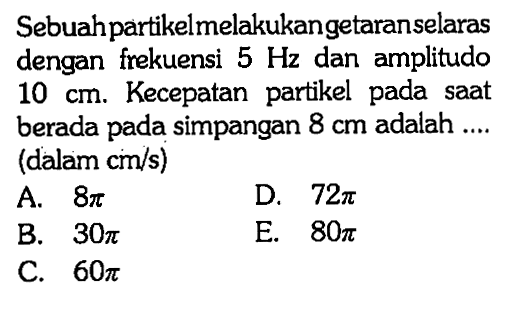 Sebuahpartikelmelakukangetaranselaras dengan frekuensi 5 Hz dan amplitudo 10 cm. Kecepatan partikel pada saat berada pada simpangan 8 cm  adalah .... (dalam cm/s)
