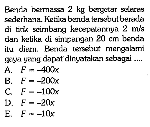 Benda bermassa  2 kg  bergetar selaras sederhana. Ketika benda tersebut berada di titik seimbang kecepatannya  2 m/s  dan ketika di simpangan  20 cm  benda itu diam. Benda tersebut mengalami gaya yang dapat dinyatakan sebagai ....