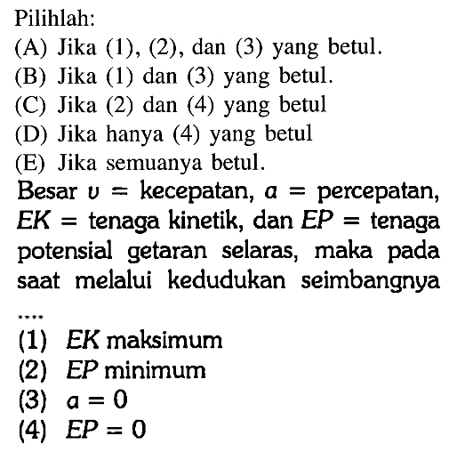 Pilihlah:(A) Jika (1), (2), dan (3) yang betul.(B) Jika (1) dan (3) yang betul.(C) Jika (2) dan (4) yang betul(D) Jika hanya (4) yang betul(E) Jika semuanya betul.Besar  v=  kecepatan,  a=  percepatan, E K=  tenaga kinetik, dan  E P=  tenagapotensial getaran selaras, maka padasaat melalui kedudukan seimbangnya(1) EK maksimum(2) EP minimum(3)  a=0 (4)  E P=0 