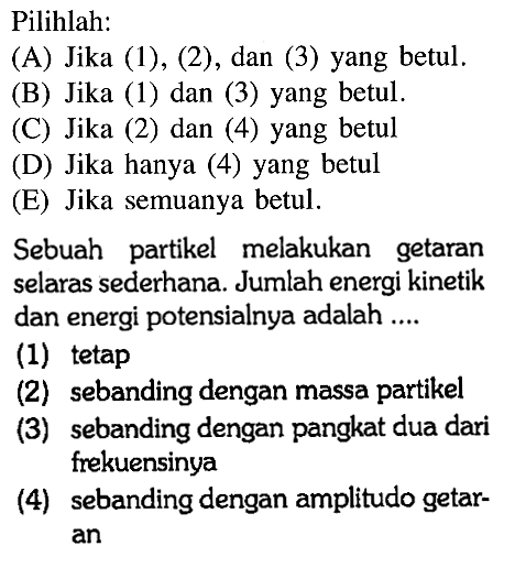 Pilihlah:(A) Jika (1), (2), dan (3) yang betul. (B) Jika (1) dan (3) yang betul. (C) Jika (2) dan (4) yang betul (D) Jika hanya (4) yang betul (E) Jika semuanya betul. Sebuah partikel melakukan getaran selaras sederhana. Jumlah energi kinetik dan energi potensialnya adalah ....(1) tetap(2) sebanding dengan massa partikel(3) sebanding dengan pangkat dua dari frekuensinya(4) sebanding dengan amplitudo getaran