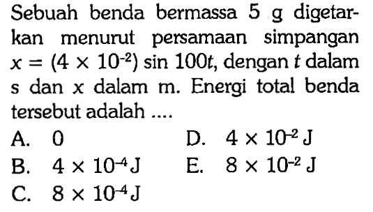 Sebuah benda bermassa 5 g digetarkan menurut persamaan simpangan x=(4 x 10^(-2)) sin 100t, dengan t dalam s dan x dalam m. Energi total benda tersebut adalah .... 
