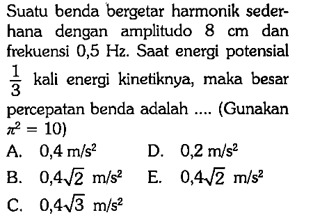 Suatu benda bergetar harmonik sederhana dengan amplitudo 8 cm dan frekuensi 0,5 Hz. Saat energi potensial 1/3 kali energi kinetiknya, maka besar percepatan benda adalah.... (Gunakan pi^2=10) 