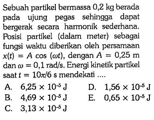 Sebuah partikel bermassa 0,2 kg berada pada ujung pegas sehingga dapat bergerak secara harmonik sederhana. Posisi partikel (dalam meter) sebagai fungsi waktu diberikan oleh persamaan x(t)=A cos (omega t), dengan A=0,25 m dan omega=0,1 rad / s. Energi kinetik partikel saat t=10 pi / 6 s mendekati ....