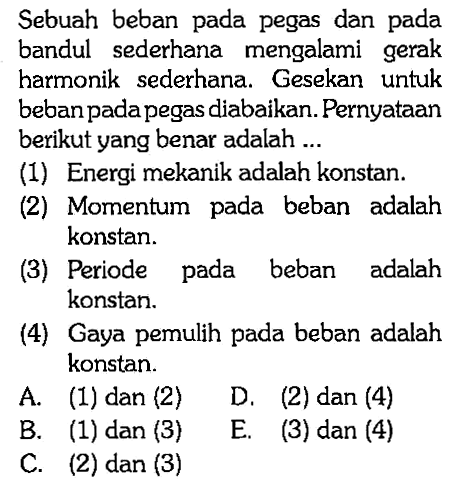 Sebuah beban pada pegas dan pada bandul sederhana mengalami gerak harmonik sederhana. Gesekan untuk beban pada pegas diabaikan. Pernyataan berikut yang benar adalah ...(1) Energi mekanik adalah konstan.(2) Momentum pada beban adalah konstan.(3) Periode pada beban adalah konstan.(4) Gaya pemulih pada beban adalah konstan.A. (1) dan (2)D. (2) dan (4)B. (1) dan (3)E. (3) dan (4)C. (2) dan (3)