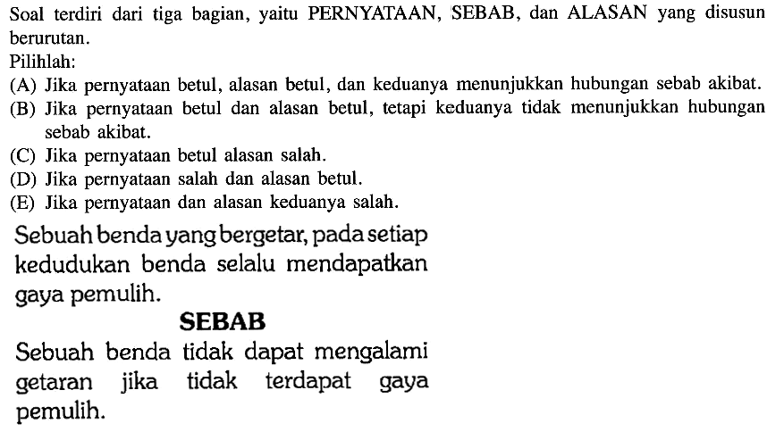 Soal terdiri dari tiga bagian, yaitu PERNYATAAN, SEBAB, dan ALASAN yang disusun berurutan.Pilihlah:(A) Jika pernyataan betul, alasan betul, dan keduanya menunjukkan hubungan sebab akibat.(B) Jika pernyataan betul dan alasan betul, tetapi keduanya tidak menunjukkan hubungan sebab akibat.(C) Jika pernyataan betul alasan salah.(D) Jika pernyataan salah dan alasan betul.(E) Jika pernyataan dan alasan keduanya salah Sebuah benda yang bergetar, pada setiap kedudukan benda selalu mendapatkan gaya pemulih.SEBABSebuah benda tidak dapat mengalami getaran jika tidak terdapat gaya pemulih.