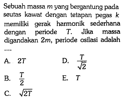 Sebuah massa m yang bergantung pada seutas kawat dengan tetapan pegas k memiliki gerak harmonik sederhana dengan periode T. Jika massa digandakan 2m, periode osilasi adalah....