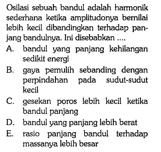 Osilasi sebuah bandul adalah harmonik sederhana ketika amplitudonya bernilai lebih kecil dibandingkan terhadap panjang bandulnya. Ini disebabkan .... A. bandul yang panjang kehilangan sedikit energi B. gaya pemulih sebanding dengan perpindahan pada sudut-sudut kecil C. gesekan poros lebih kecil ketika bandul panjang D. bandul yang panjang lebih berat E. rasio panjang bandul terhadap massanya lebih besar