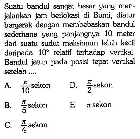 Suatu bandul sangat besar yang menjalankan jam berlokasi di Bumi, diatur bergerak dengan membebaskan bandul sederhana yang panjangnya 10 meter dari suatu sudut maksimum lebih kecil daripada  10 relatif terhadap vertikal. Bandul jatuh pada posisi tepat vertikal setelah ....
