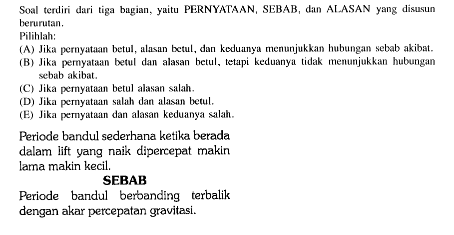 Soal terdiri dari tiga bagian, yaitu PERNYATAAN, SEBAB, dan ALASAN yang disusun berurutan.Pilihlah:(A) Jika pernyataan betul, alasan betul, dan keduanya menunjukkan hubungan sebab akibat.(B) Jika pernyataan betul dan alasan betul, tetapi keduanya tidak menunjukkan hubungan sebab akibat.(C) Jika pernyataan betul alasan salah.(D) Jika pernyataan salah dan alasan betul.(E) Jika pernyataan dan alasan keduanya salah.Periode bandul sederhana ketika berada dalam lift yang naik dipercepat makin lama makin kecil.SEBABPeriode bandul berbanding terbalik dengan akar percepatan gravitasi.