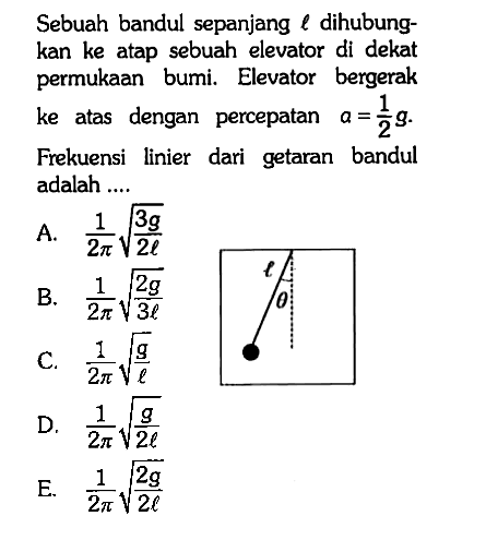 Sebuah bandul sepanjang l dihubungkan ke atap sebuah elevator di dekat permukaan bumi. Elevator bergerak ke atas dengan percepatan a=1/2 g.Frekuensi linier dari getaran bandul adalah.... l theta