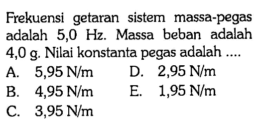 Frekuensi getaran sistem massa-pegas adalah 5,0 Hz. Massa beban adalah 4,0 g. Nilai konstanta pegas adalah ....