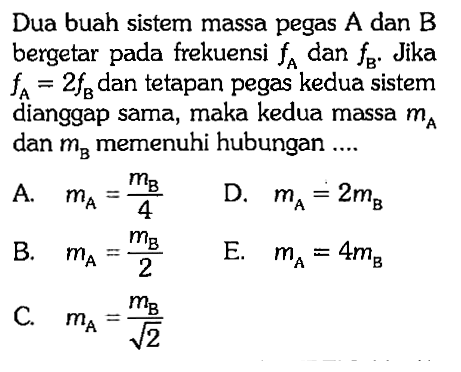 Dua buah sistem massa pegas A dan B bergetar pada frekuensi fA dan fB. Jika fA=2 fB dan tetapan pegas kedua sistem dianggap sama, maka kedua massa mA dan mB memenuhi hubungan ....