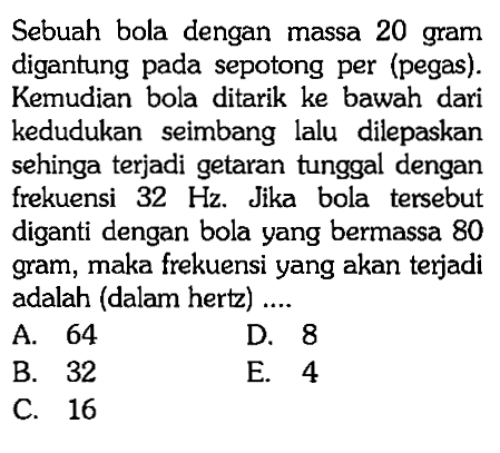 Sebuah bola dengan massa 20 gram digantung pada sepotong per (pegas). Kemudian bola ditarik ke bawah dari kedudukan seimbang lalu dilepaskan sehinga terjadi getaran tunggal dengan frekuensi  32 Hz. Jika bola tersebut diganti dengan bola yang bermassa 80 gram, maka frekuensi yang akan terjadi adalah (dalam hertz) ....