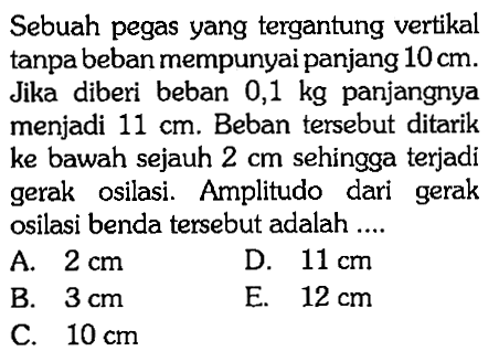 Sebuah pegas yang tergantung vertikal tanpa beban mempunyai panjang 10 cm. Jika diberi beban 0,1 kg panjangnya menjadi 11 cm. Beban tersebut ditarik ke bawah sejauh 2 cm sehingga terjadi gerak osilasi. Amplitudo dari gerak osilasi benda tersebut adalah .... 