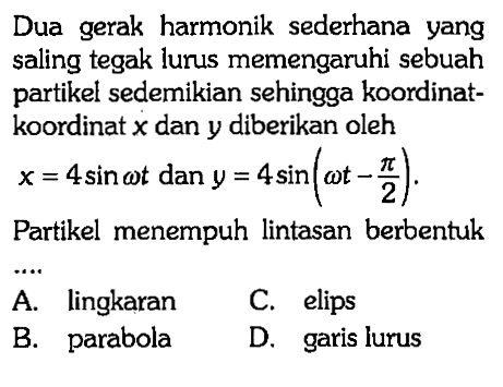 Dua gerak harmonik sederhana yang saling tegak lurus memengaruhi sebuah partikel sedemikian sehingga koordinatkoordinat x dan y diberikan oleh x=4 sin omega t dan y=4 sin (omega t - pi/2) Partikel menempuh lintasan berbentuk .....