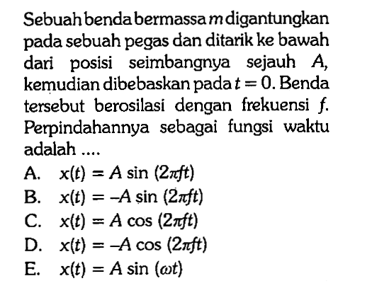 Sebuah bendabermassa  m  digantungkan pada sebuah pegas dan ditarik ke bawah dari posisi seimbangnya sejauh  A , kemudian dibebaskan pada  t=0 . Benda tersebut berosilasi dengan frekuensi  f . Perpindahannya sebagai fungsi waktu adalah ....
