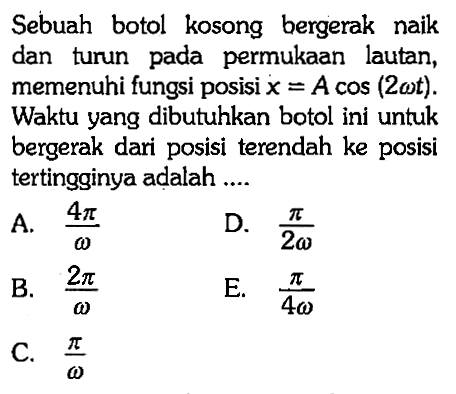 Sebuah botol kosong bergerak naik dan turun pada permukaan lautan, memenuhi fungsi posisi x=A cos (2 omega t)  Waktu yang dibutuhkan botol ini untuk bergerak dari posisi terendah ke posisi tertingginya adalah ....