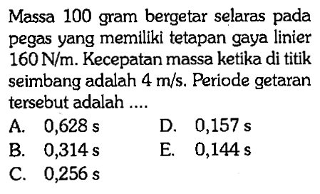 Massa 100 gram bergetar selaras pada pegas yang memiliki tetapan gaya linier  160 N / m . Kecepatan massa ketika di titik seimbang adalah  4 m / s . Periode getaran tersebut adalah ....