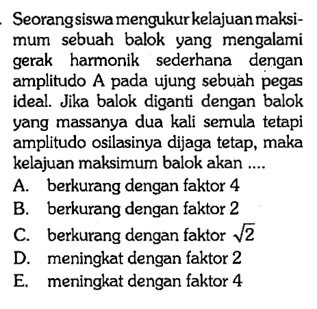 Seorang siswa mengukur kelajuan maksimum sebuah balok yang mengalami gerak harmonik sederhana dengan amplitudo A pada ujung sebuah pegas ideal. Jika balok diganti dengan balok yang massanya dua kali semula tetapi amplitudo osilasinya dijaga tetap, maka kelajuan maksimum balok akan ....A. berkurang dengan faktor 4 B. berkurang dengan faktor 2 C. berkurang dengan faktor akar(2)  D. meningkat dengan faktor 2 E. meningkat dengan faktor 4 