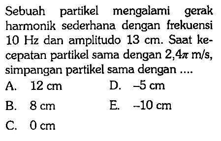 Sebuah partikel mengalami gerak harmonik sederhana dengan frekuensi  10 Hz  dan amplitudo  13 cm . Saat kecepatan partikel sama dengan  2,4 pi m/s , simpangan partikel sama dengan ....