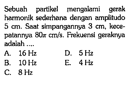 Sebuah partikel mengalami gerak harmonik sederhana dengan amplitudo  5 cm . Saat simpangannya  3 cm , kecepatannya  80 pi cm/s . Frekuensi geraknya adalah ....