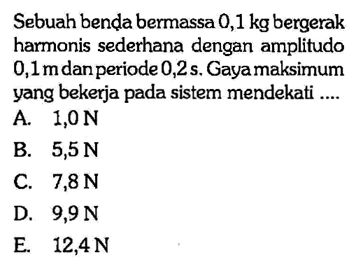 Sebuah benda bermassa 0,1 kg bergerak harmonis sederhana dengan amplitudo 0,1 m dan periode 0,2 s. Gaya maksimum yang bekerja pada sistem mendekati....