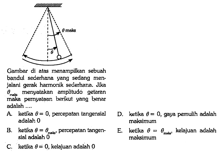 theta maks theta 
Gambar di atas menampilkan sebuah bandul sederhana yang sedang menjalani gerak harmonik sederhana. Jika theta maks menyatakan amplitudo getaran maka pernyataan berikut yang benar adalah .... 
A. ketika theta = 0, percepatan tangensial adalah 0 
B. ketika theta = theta maks, percepatan tangensial adalah 0 
C. ketika theta = 0, kelajuan adalah 0 
D. ketika theta = 0, gaya pemulih adalah maksimum 
E. ketika theta = theta maks, kelajuan adalah maksimum