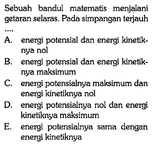 Sebuah bandul matematis menjalani getaran selaras. Pada simpangan terjauhA. energi potensial dan energi kinetiknya nol B. energi potensial dan energi kinetiknya maksimum C. energi potensialnya maksimum dan energi kinetiknya nol D. energi potensialnya nol dan energi kinetiknya maksimum E. energi potensialnya sama dengan energi kinetiknya 