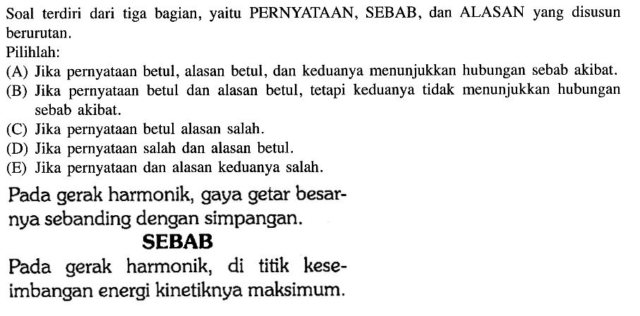 Soal terdiri dari tiga bagian, yaitu PERNYATAAN, SEBAB, dan ALASAN yang disusun berurutan.Pilihlah:(A) Jika pernyataan betul, alasan betul, dan keduanya menunjukkan hubungan sebab akibat.(B) Jika pernyataan betul dan alasan betul, tetapi keduanya tidak menunjukkan hubungan sebab akibat.(C) Jika pernyataan betul alasan salah.(D) Jika pernyataan salah dan alasan betul.(E) Jika pernyataan dan alasan keduanya salah.Pada gerak harmonik, gaya getar besarnya sebanding dengan simpangan.SEBABPada gerak harmonik, di titik keseimbangan energi kinetiknya maksimum.