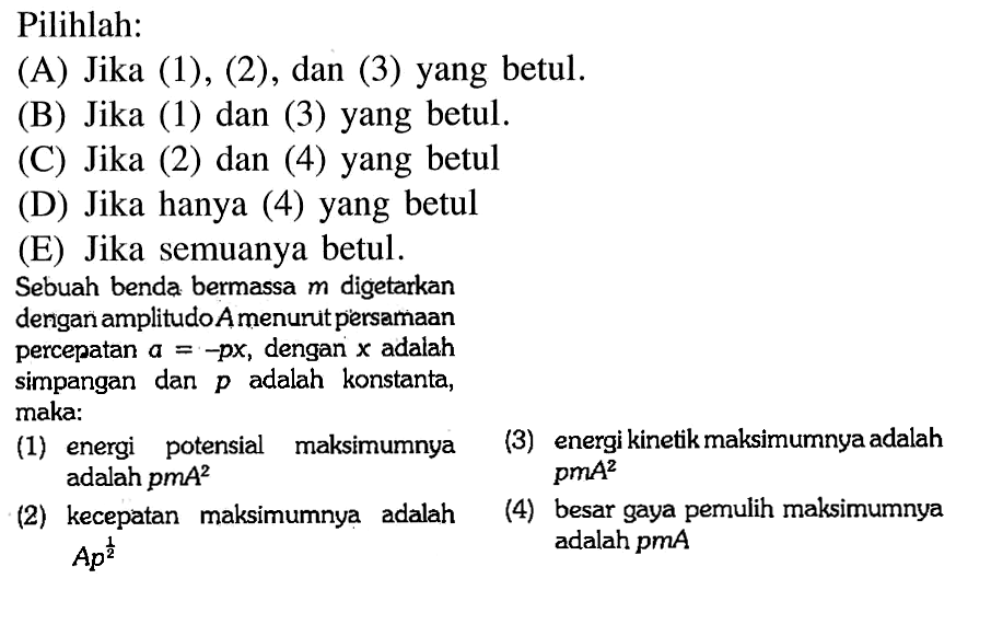 Pilihlah:(A) Jika (1), (2), dan (3) yang betul.(B) Jika (1) dan (3) yang betul.(C) Jika (2) dan (4) yang betul(D) Jika hanya (4) yang betul(E) Jika semuanya betul.Sebuah benda bermassa  m  digetarkan dengan amplitudo A menurut persamaan percepatan  a=-px, dengan x  adalah simpangan dan  p  adalah konstanta, maka:(1) energi potensial maksimumnya adalah pmA^2 (2) kecepatan maksimumnya adalah Ap^(1/2) (3) energi kinetik maksimumnya adalah pmA^2 (4) besar gaya pemulih maksimumnya adalah pmA 