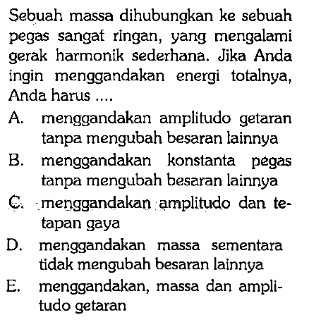 Sebuah massa dihubungkan ke sebuah pegas sangat ringan, yang mengalami gerak harmonik sederhana. Jika Anda ingin menggandakan energi totalnya, Anda harus ....
A. menggandakan amplitudo getaran tanpa mengubah besaran lainnya
B. menggandakan konstanta pegas tanpa mengubah besaran lainnya
C. menggandakan amplitudo dan tetapan gaya
D. menggandakan massa sementara tidak mengubah besaran lainnya
E. menggandakan, massa dan amplitudo getaran